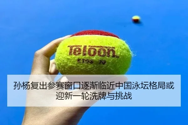 孙杨复出参赛窗口逐渐临近中国泳坛格局或迎新一轮洗牌与挑战