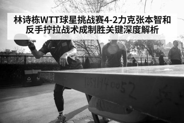 林诗栋WTT球星挑战赛4-2力克张本智和 反手拧拉战术成制胜关键深度解析