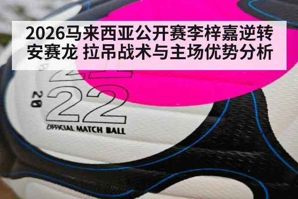 2026马来西亚公开赛李梓嘉逆转安赛龙 拉吊战术与主场优势分析