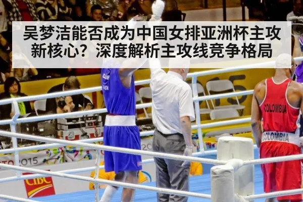 吴梦洁能否成为中国女排亚洲杯主攻新核心？深度解析主攻线竞争格局
