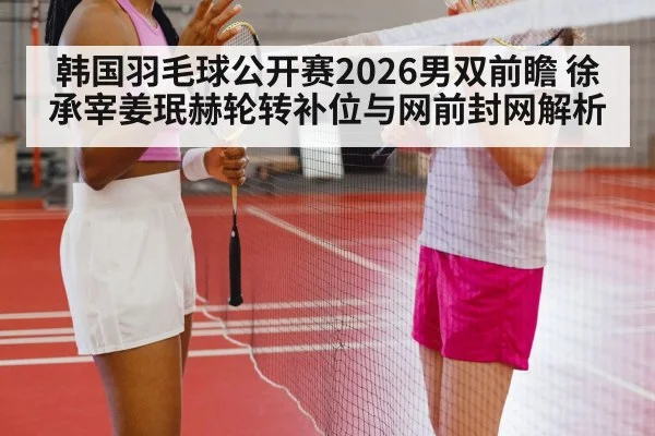 韩国羽毛球公开赛2026男双前瞻 徐承宰姜珉赫轮转补位与网前封网解析